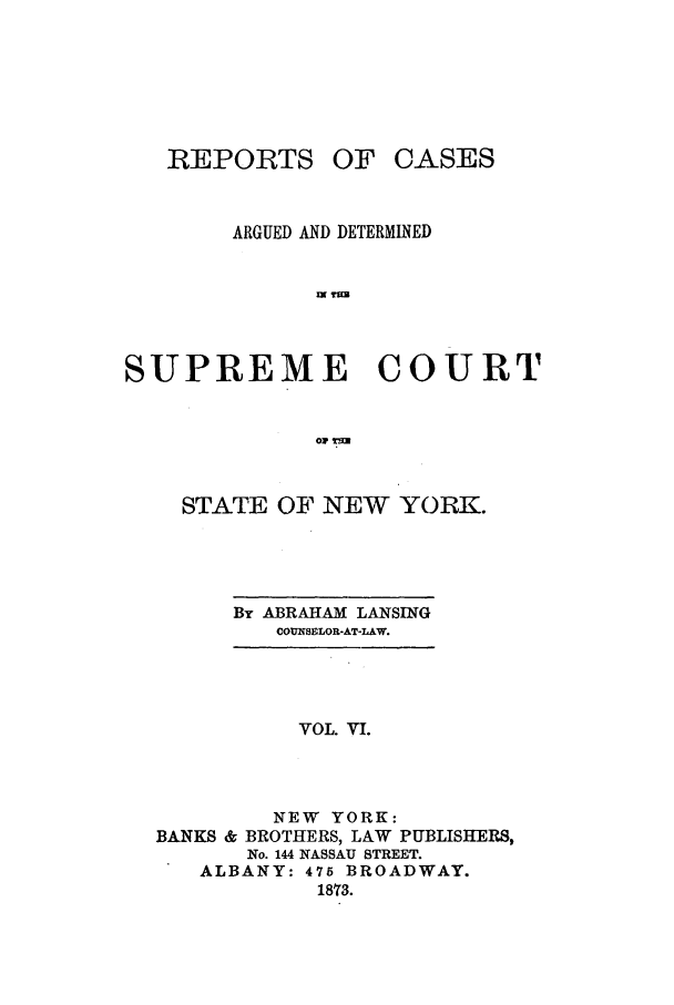 handle is hein.nysreports/lnsngny0006 and id is 1 raw text is: REPORTS

OF CASES

ARGUED AND DETERMINED
m T=
SUPREME COURT
01 tlm

STATE OF NEW YORK.

By ABRAHAM LANSING
COUNSSLOR-AT-LAW.

VOL. VI.
NEW YORK:
BANKS & BROTHERS, LAW PUBLISHERS,
No. 144 NASSAU STREET.
ALBANY: 475 BROADWAY.
1873.


