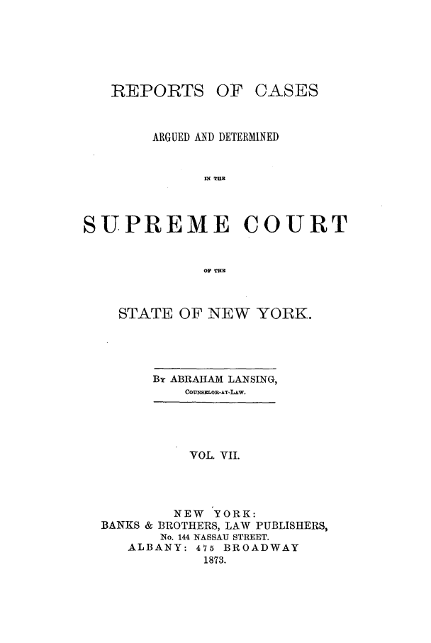 handle is hein.nysreports/lnsngny0007 and id is 1 raw text is: REPORTS

OF OASES

ARGUED AND DETERMINED
IN THE
SUPREME COURT
OF THl

STATE OF NEW YORK.

By ABRAHAM LANSING,
COUNSELOR-AT-LAw.

VOL. VII.
NEW YORK:
BANKS & BROTHERS, LAW PUBLISHERS,
No. 144 NASSAU STREET.
ALBANY: 475 BROADWAY
1873.


