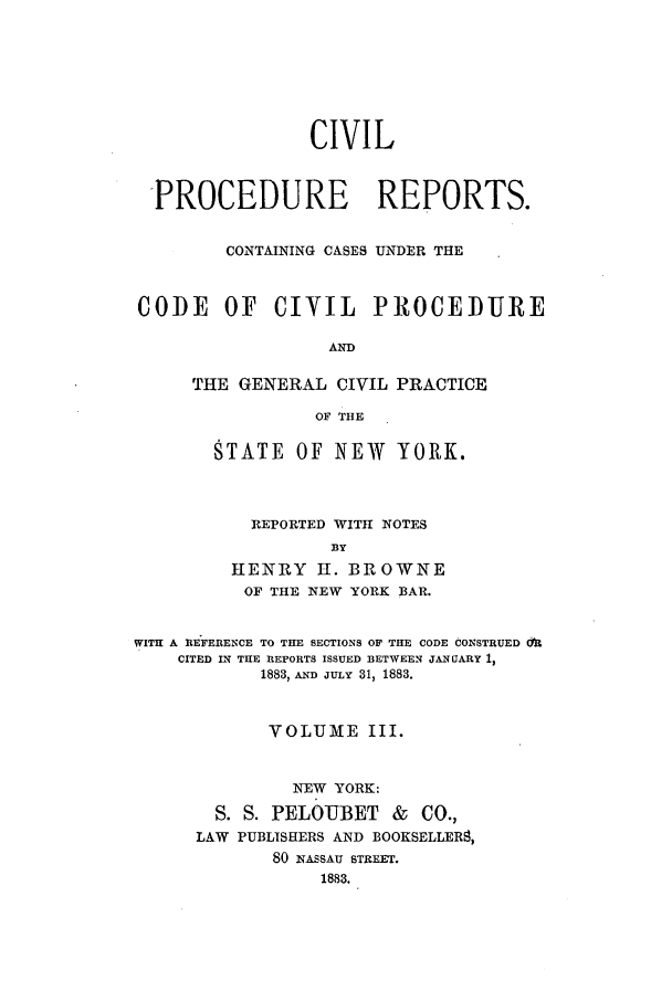 handle is hein.nysreports/mccartcp0003 and id is 1 raw text is: CIVIL
PROCEDURE REPORTS.
CONTAINING CASES UNDER THE
CODE OF CIVIL PROCEDURE
AND
THE GENERAL CIVIL PRACTICE
OF THE

STATE OF NEW YORK.
REPORTED WITH NOTES
BY
HENRY H. BROWNE
OF THE NEW YORK BAR.

WITH A RE FERENCE TO THE SECTIONS OF THE CODE CONSTRUED &R
CITED IN THE REPORTS ISSUED BETWEEN JANUARY 1,
1883, AND JULY 31, 1883.
VOLUME III.
NEW YORK:
S. S. PELOUBET          &   CO.,
LAW PUBLISHERS AND BOOKSELLER8,
80 NASSAU STREET.
1883.


