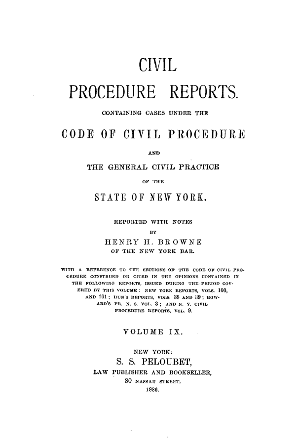 handle is hein.nysreports/mccartcp0009 and id is 1 raw text is: CIVIL
PROCEDURE REPORTS.
CONTAINING CASES UNDER THE
CODE OF CIVIL PROCEDURE
AND
THE GENERAL CIVIL PRACTICE
OF THE
STATE      OF NEW      YORK.
REPORTED WITH NOTES
DY
HENRY II. BROWNE
OF THE NEW YORK BAR.
WITH A REVERENCE TO THE SECTIONS OF THE CODE OF CIVIL, PRO-
CEDURE CONSTRUED OR CITED IN THE OPINIONS CONTAINED IN
THE FOLLOWING REPORTS, ISSUED DURING TIlE.PERIOD COV-
ERED BY THIS VOLUME: NEW YORK REPORTS, VOLS. 100,
AND 101; IIUN'S REPORTS, VOLS. 38 AND 89; HOxy-
ARD'S PR. N. S VOL. 3; AND N. Y. CIVIL
PROCEDURE REPORTS, VOL. 9.
VOLUME IX.
NEW YORK:
S. S. PELOUBET,
LAW PUBLISHER AND BOOKSELLER,
80 NASSAU STREET.
1886.


