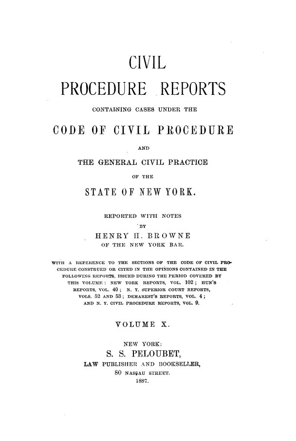 handle is hein.nysreports/mccartcp0010 and id is 1 raw text is: CIVIL
PROCEDURE REPORTS
CONTAINING CASES UNDER THE
CODE OF CIVIL PROCEDURE
AND
THE GENERAL CIVIL PRACTICE
OF THE
STATE     OF NEW       YORK.
REPORTED WITII NOTES
BY
HENRY 11. BROWNE
OF THE NEW YORK BAR.
WITH A REFERENCE TO THE SECTIONS OF THE CODE OF CIVIL PRO-
CEDURE CONSTRUED OR CITED IN THE OPINIONS CONTAINED IN THE
FOLLOWING REPORTS, ISSUED DURING THE PERIOD COVERED BY
THIS VOLUME : NEW YORK REPORTS, VOL. 102; HUN'S
REPORTS, VOL. 40; N. Y. SUPERIOR COURT REPORTS,
VOLS. 52 AND 53; DEMAREST'S REPORTS, VOL. 4;
AND N. Y. CIVIL PROCEDURE REPORTS, VOL. 9.
VOLUME X.
NEW YORK:
S. S. PELOUBET,
LAW PUBLISHER AND BOOKSELLER,
80 NASSAU STREET.
1887.


