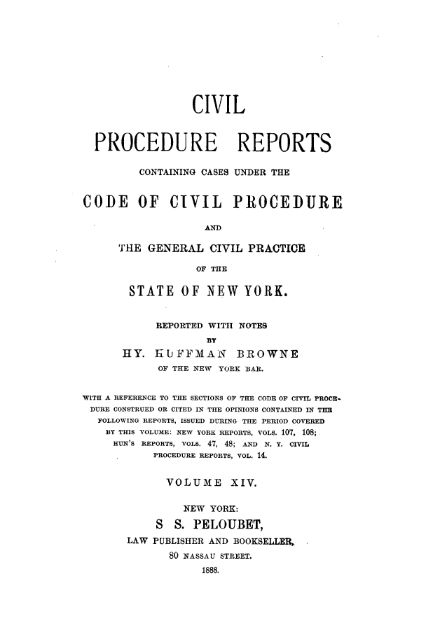 handle is hein.nysreports/mccartcp0014 and id is 1 raw text is: CIVIL
PROCEDURE REPORTS
CONTAINING CASES UNDER THE
CODE OF CIVIL PROCEDURE
AND
THE GENERAL CIVIL PRACTICE
OF THE
STATE OF       NEW     YORK.
REPORTED WITH NOTES
fly
HY. I-iUFFMAN          BROWNE
OF THE NEW YORK BAR.
WITH A REFERENCE TO THE SECTIONS OF THE CODE OF CIVIL PROCE-
DURE CONSTRUED OR CITED IN THE OPINIONS CONTAINED IN THE
FOLLOWING REPORTS, ISSUED DURING THE PERIOD COVERED
BY THIS VOLUME: NEW YORK REPORTS, VOLS. 107, 108;
HUN'S REPORTS, VOLS. 47, 48; AND N. Y. CIVIL
PROCEDURE REPORTS, VOL. 14.
VOLUME XIV.
NEW YORK:
S   S. PELOUBET,
LAW PUBLISHER AND BOOKSELLER,,
80 NASSAU STREET.
1888.


