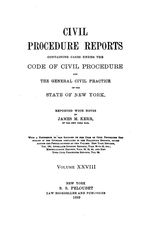handle is hein.nysreports/mccartcp0028 and id is 1 raw text is: CIVIL
PROCEDURE REPORTS
CONTAINING CASES UNDER THE
CODE OF CIVIL PROCEDURE
AND
THE GENERAL CIVIL PRACTICE
03 THE

STATE OF iNEW YORK.
REPORTED WITH NOTES
BY
JAMES M. KERR,
OP THE XXW YORK BA1.

WITH A REFERENCE TO THE SECTIONS OP THE COD     01 CIVI PROCEDURE CON-
STRUED IN THE OPINIONS CONTAINED IN THE FOLLOWING REPORTS, ISSUED
DURING THE PERIOD COVERED BY THIS VOLUME: NEW YORK REPORTS,
VOL. 156; APPELLAE DIVsioN REPORTS, VOLS. 29 TO 33, INC.;
MISCzLLANEOUS REPORTS, VOLS. 22, 23, 24; AND NEW
YORK CIVIL PROCEDURE REPORTS, VOL. 2.
VOLUME XXVIII
NEW YORK
S. S. PELOUBET
LAW BOOKSELLER AND PUBLISHER
1899


