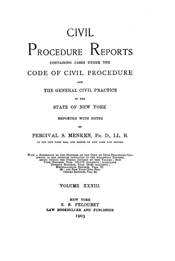 handle is hein.nysreports/mccartcp0033 and id is 1 raw text is: CIVIL
PROCEDURE REPORTS
CONTAINING CASES UNDER THE
CODE OF CIVIL PROCEDURE
AND
THE GENERAL CIVIL PRACTICE
OF THE
STATE OF NEW YORK
REPORTED WITH NOTES
BY
PERCIVAL       S. MENKEN, PH. D., LL. B.
OF THE NEW YORK BAR, AND EDITOR OF NEW YORK LAW RECORD
WITH A REFERENCE TO THE SECTIONS OF THE CODE OF CIVIL PROCEDURE CON-
STRUED IN THE OPINIONS CONTAINED IN THE FOLLOWING REPORTS,
ISSUED DURING THE PERIOD COVERED BY THIS VOLUME; NEW
YORK REPORTS, VOLS. 170-173 INCLUSIVE; APPELLATE
DMSION REPORTS, VoLs. 69-80 INCLUSIVE
MISCELLANEOUS REPORTS, VOLS. 37,
38; AND NEW YORK CIVIL PRO-
CEDURE REPORTS, VOL. 33.
VOLUME XXXIII.
NEW YORK
S. S. PELOUBET
LAW BOOKSELLER AND PUBLISHER
1903


