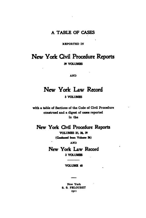 handle is hein.nysreports/mccartcp0040 and id is 1 raw text is: A TABLE OF CASES
RXPORTUD IN
New York Civil Procedure Reports
39 VOLUMES
AND
New York Law Record
3 VOLUMES
with a table of Sections of the Code of Civil Procedure
construed and a digest of cases reported
in the
New York Civil Procedure Reports
VOLUMES 37,36, 39
(Canlbwd frm Volmm 36)
AND
New York Law Record
3 VOLUMES
VOLUME 40
New York
8. 8. PBLOUBET
1911


