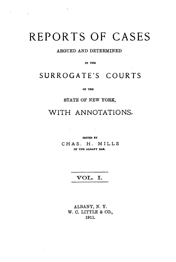handle is hein.nysreports/millcads0001 and id is 1 raw text is: REPORTS OF CASES
ARGUED AND DETERMINED
IN THE

SURROGATE'S

COURTS

OF THE

STATE OF NEW YORK,
WITH ANNOTATIONS,
EDITED BY
CHAS. H. MILLS
OF THE ALBANY BAR.

VOL. I.
ALBANY, N. Y.
W. C. LITTLE & CO.,
1911.


