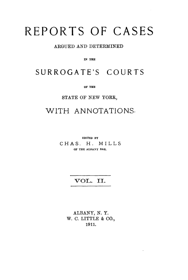 handle is hein.nysreports/millcads0002 and id is 1 raw text is: REPORTS OF

ARGUED AND DETERMINED
IN THE

SURROGATE'S

COURTS

OF THE

STATE OF NEW YORK,

WITH

ANNOTATIONS.

EDITED BY
CHAS. H. MILLS
OF THE ALBANY BAR.
VOL. II.
ALBANY, N. Y.
W. C. LITTLE & CO.,
1911.

CASES


