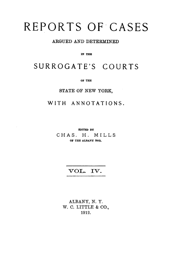 handle is hein.nysreports/millcads0004 and id is 1 raw text is: REPORTS OF CASES
ARGUED AND DETERMINED
flq Tim

SURROGATE'S

COURTS

OF T=

STATE OF NEW YORK,
WITH ANNOTATIONS.
EDITED BY
CHAS. H. MILLS
OF THE ALBANY BAB.
VOL. IV.
ALBANY, N. Y.
W. C. LITTLE & CO.,
1912.


