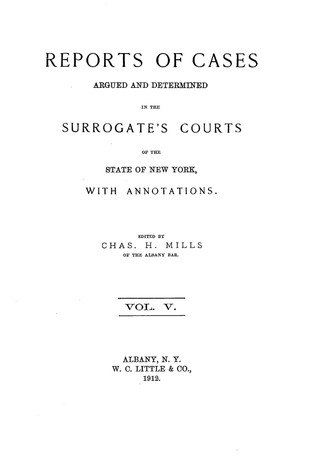 handle is hein.nysreports/millcads0005 and id is 1 raw text is: REPORTS OF CASES
ARGUED AND DETERMINED
IN THE

SURROGATE'S

COURTS

OF THE

STATE OF NEW YORK,
WITH ANNOTATIONS.
EDITED BY
CHAS. H. MILLS
O  THE ALBANY BAR.
VOL. V.
ALBANY, N. Y.
W. C. LITTLE & CO.,
1912.


