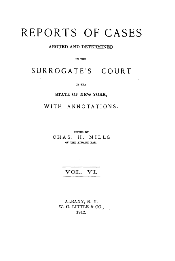 handle is hein.nysreports/millcads0006 and id is 1 raw text is: REPORTS OF CASES
ARGUED AND DETERMINED
IN TIE
SURROGATE'S      COURT
OF THE
STATE OF NEW YORK,

WITH ANNOTATIONS.
EDITED BY
CHAS. H. MILLS
OF THE ALBANY BAR.
VOL. VI.
ALBANY, N. Y.
W. C. LITTLE & CO.,
1912.


