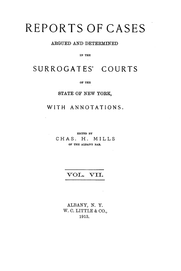 handle is hein.nysreports/millcads0007 and id is 1 raw text is: REPORTS OF CASES
ARGUED AND DETERMINED
IN THE

SURROGATES'

COURTS

OF THE

STATE OF NEW YORK,
WITH ANNOTATIONS.
EDITED BY
CHAS. H. MILLS
OF THE ALBANY BAR.
VOL. VII.
ALBANY, N. Y.
W. C. LITTLE & CO.,
1913.


