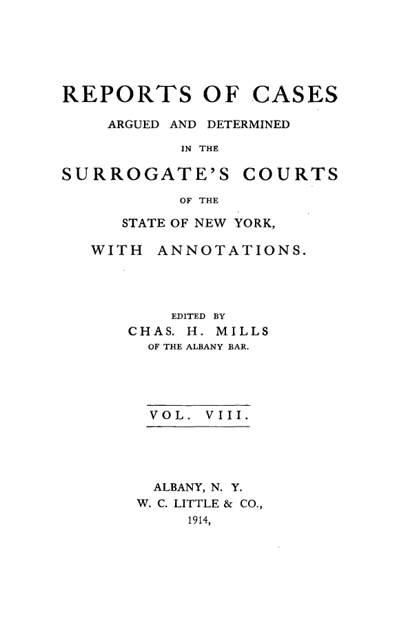 handle is hein.nysreports/millcads0008 and id is 1 raw text is: REPORTS OF

CASES

ARGUED AND DETERMINED
IN THE

SURROGATE'S

COURTS

OF THE

STATE OF NEW YORK,

WITH

ANNOTATIONS.

EDITED BY
CHAS. H. MILLS
OF THE ALBANY BAR.
VOL. VIII.
ALBANY, N. Y.
W. C. LITTLE & CO.,
1914,


