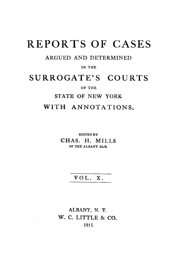 handle is hein.nysreports/millcads0010 and id is 1 raw text is: REPORTS OF

CASES

ARGUED AND DETERMINED
IN THE

SURROGATE'S

COURTS

OF THE

STATE OF NEW YORK

WITH

ANNOTATIONS.

EDITED 3Y
CHAS. H. MILLS
OF THE ALBANY BAR.
VOL. X.
ALBANY, N. Y.
W. C. LITTLE & CO.
1915


