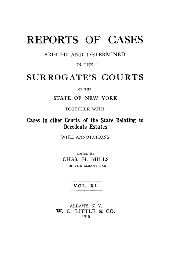 handle is hein.nysreports/millcads0011 and id is 1 raw text is: REPORTS OF

CASES

ARGUED AND DETERMINED
IN THE

SURROGATE'S

COURTS

OF THE

STATE OF NEW YORK
TOGETHER WITH

Cases in other Courts of the State
Decedents Estates

Relating to

WITH ANNOTATIONS
EDITED BY
CHAS. H. MILLS
OF THE ALBANY BAR
VOL. XI.

ALBANY, N. Y.
W. C. LITTLE &
1915

CO.


