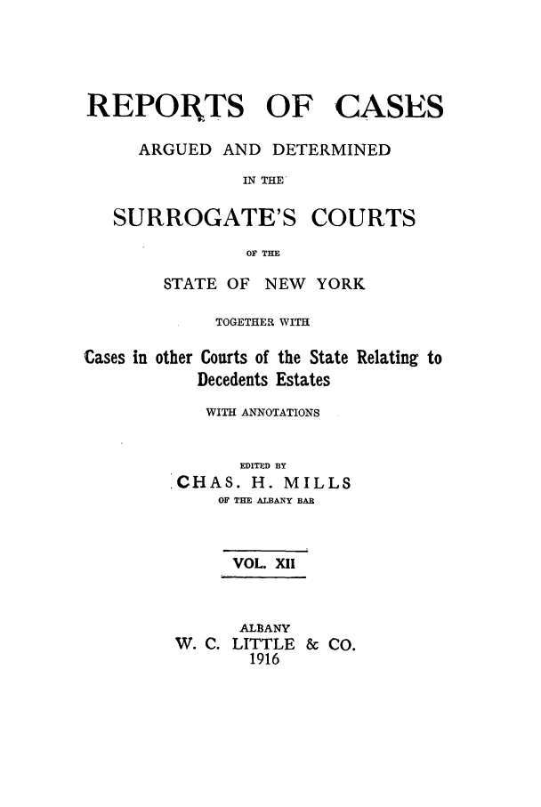 handle is hein.nysreports/millcads0012 and id is 1 raw text is: REPORTS OF

CASES

ARGUED AND DETERMINED
IN THE

SURROGATE'S

COURTS

OF THE

STATE OF NEW YORK
TOGETHER WITH

Cases in other Courts of the State
Decedents Estates

Relating to

WITH ANNOTATIONS
EDITED BY
CHAS. H. MILLS
OF THE ALBANY BAR
VOL. XII
ALBANY
W. C. LITTLE      &  CO.
1916


