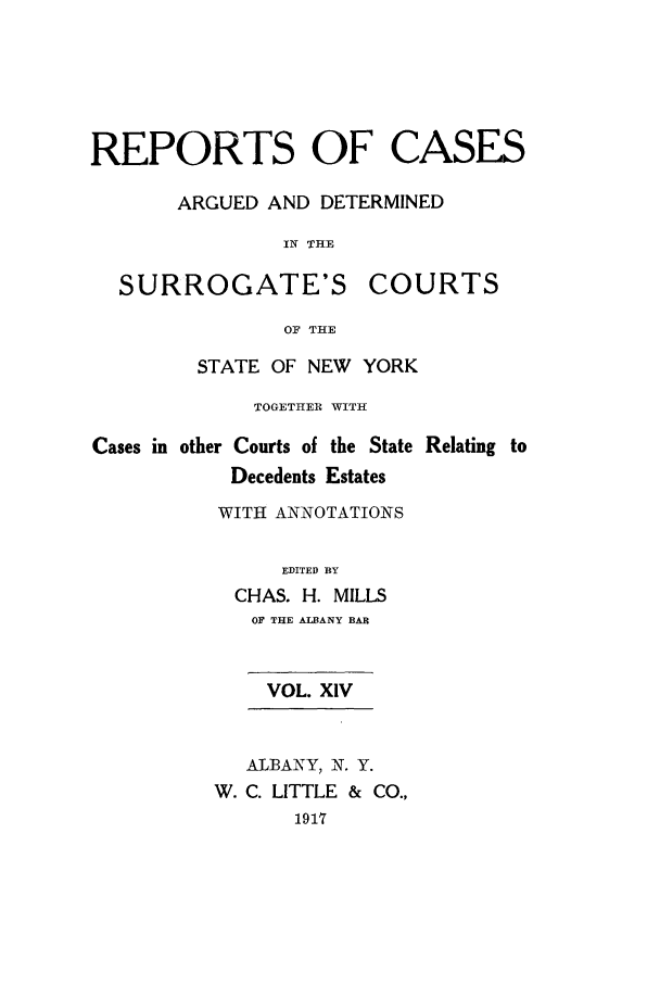 handle is hein.nysreports/millcads0014 and id is 1 raw text is: REPORTS OF CASES
ARGUED AND DETERMINED
IN THE
SURROGATE'S COURTS
OF THE
STATE OF NEW YORK
TOGETHER WITH
Cases in other Courts of the State Relating to
Decedents Estates
WITH ANNOTATIONS
EDITED BY
CHAS. H. MILLS
OF THE ALBANY BAR
VOL. XIV
ALBANY, N. Y.
W. C. LITTLE & CO.,
1917


