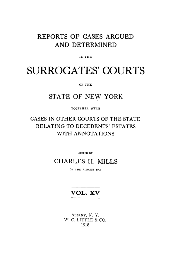 handle is hein.nysreports/millcads0015 and id is 1 raw text is: REPORTS OF CASES ARGUED
AND DETERMINED
IN THE
SURROGATES' COURTS
OF THE
STATE OF NEW YORK
TOGETHER WITH
CASES IN OTHER COURTS OF THE STATE
RELATING TO DECEDENTS' ESTATES
WITH ANNOTATIONS
EDITED BY
CHARLES H. MILLS

OF THE ALBANY BAR
VOL. XV
ALBANY, N. Y.
IV. C. LITTLE & CO.
1918


