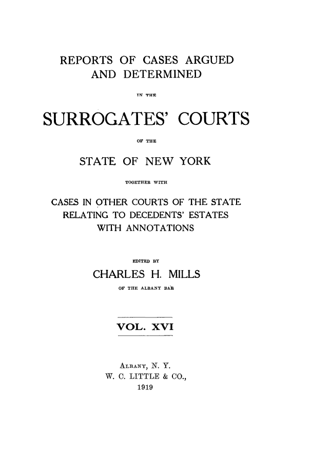 handle is hein.nysreports/millcads0016 and id is 1 raw text is: REPORTS OF CASES ARGUED
AND DETERMINED
T'V THE
SURROGATES' COURTS
OF THE
STATE OF NEW YORK
TOGETHER WITH
CASES IN OTHER COURTS OF THE STATE
RELATING TO DECEDENTS' ESTATES
WITH ANNOTATIONS
EDITED BY
CHARLES H. MILLS

OF THE ALBANY BAR
VOL. XVI
ALBANY,  N. Y.
W. C. LITTLE & CO.,
1919


