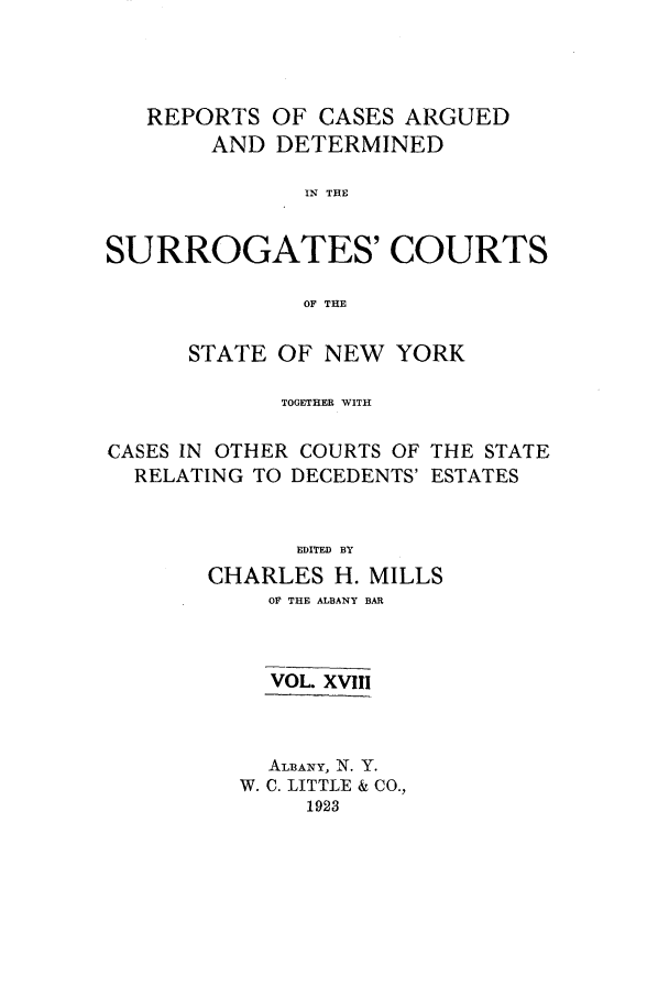 handle is hein.nysreports/millcads0018 and id is 1 raw text is: REPORTS OF CASES ARGUED
AND DETERMINED
IN THE
SURROGATES' COURTS
OF THE
STATE OF NEW YORK
TOGETHER WITH
CASES IN OTHER COURTS OF THE STATE
RELATING TO DECEDENTS' ESTATES
EDITED BY
CHARLES H. MILLS
OF THE ALBANY BAR
VOL. XVII!
ALBANY, N. Y.
W. C. LITTLE & CO.,
1923


