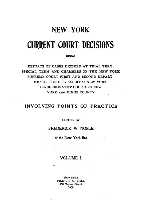 handle is hein.nysreports/noblnyc0001 and id is 1 raw text is: NEW YORK
CURRENT COURT DECISIONS
BEING
REPORTS OF CASES DECIDED AT TRIAL TERM,
SPECIAL TERM AND CHAMBERS OF THE NEW YORK
SUPREME COURT FIRST AND SECOND DEPART-
MENTS, THE CITY COURT oF NEW YORK
AND SURROGATES' COURTS op NEW
YORK AND KINGS COUNTY
INVOLVING POINTS OF PRACTICE
EDITED BY
FREDERICK W. NOBLE
of the New York Bar

VOLUME I.

Nzw YORK
FRANCIS C. HILL
150 Nassau Street
1908


