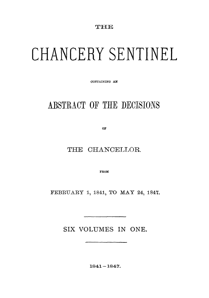 handle is hein.nysreports/nychans0003 and id is 1 raw text is: THE

CHANCERY SENTINEL
CONTAINING AN
ABSTRACT OF THE DECISIONS
o1
THE CHANCELLOR.
FROM
FEBRU3ARY 1, 1841, TO MAY 241 1847.

SIX VOLUMES IN ONE.

1841 - 1847.


