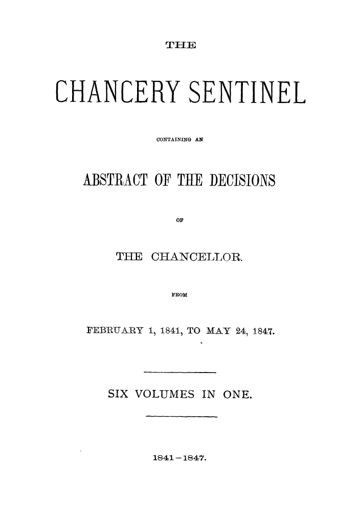 handle is hein.nysreports/nychans0004 and id is 1 raw text is: TIHE

CHANCERY SENTINEL
CONTAINING A
ABSTRACT OF THE DECISIONS
THE CHANCELLOR.
FROM
FEBRUTARY 1, 1841, TO MAY 24, 1847.

SIX VOLUMES IN ONE.

1841-1847.


