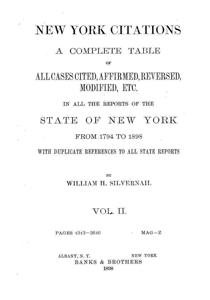 handle is hein.nysreports/nycitac0002 and id is 1 raw text is: NEW YORK CITATIONS

A COMPLETE

TABLE

ALL CASES CITED, AFFIRMED, REVERSED,
MODIFIED, ETC.
IN ALL THE REPORTS OF THE

STATE

OF NEW

YORK

FROM.1794 TO 1898
WITH DUPLICATE REFERENCES TO ALL STATE REPORTS
BY
WILLIAM 11. SILVERNAIL

VOL. II.
PAGES 1313-2616

AIAG - Z

ALBANY, N. Y.         NEW YORK
BANKS & BROTHERS
1898


