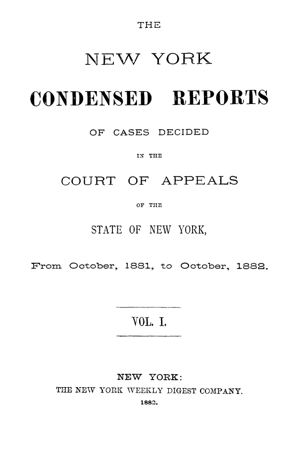 handle is hein.nysreports/nycondra0001 and id is 1 raw text is: THE

NEW
CONDENSED
OF CASES

YORK
REPORTS
DECIDED

IN THE

COURT

OF APPEALS

OF TIE

STATE OF

NEW YORK,

From   Ootober, 1881, to Ootober, 1882.

YOL. I.

NEW YORK:

THE NEW YORK WEEKLY DIGEST COMPANY.
1882.



