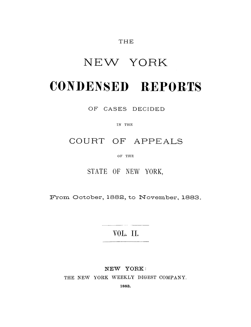 handle is hein.nysreports/nycondra0002 and id is 1 raw text is: THE

NEW
CONDENSED

YORK
REPORTS

OF CASES DECIDED
IN THE

COURT

OF APPEALS

OF THE

STATE OF NEW YORK,
From October, 1882, to November, 1883.
VOL. I.

NEW YORK:
THE NEW YORK WEEKLY DIGEST COMPANY.

1883.


