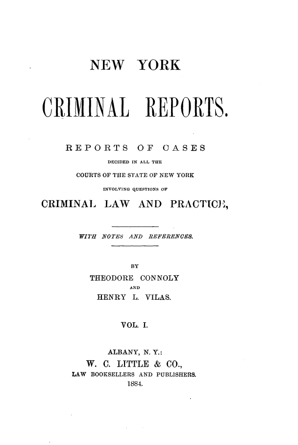 handle is hein.nysreports/nycriprc0001 and id is 1 raw text is: NEW YORK
CRIIINAL REPORTS.

REPORTS         OF   CASES
DECIDED IN ALL THE
COURTS OF THE STATE OF NEW YORK
INVOLVING QUESTIONS OF
IINAL LAW AND PRACT
WITH NOTES AND REFERENCES.
BY
THEODORE CONNOLY
AND
HENRY L. VILAS.
VOL. I.
ALBANY, N. Y.:
W. C. LITTLE & CO.,
LAW BOOKSELLERS AND PUBLISHERS.
1884.

CRI

ICE


