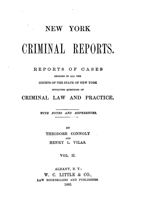 handle is hein.nysreports/nycriprc0002 and id is 1 raw text is: NEW YORK
CRIMINAL REPORTS.

REPORTS

OF OASES

DECIDED IN ALL TIE
COURTS OF THE STATE OF NEW YORK
INVOLVING QUESTIONS OF

CRIMINAL

LAW AND

PRACTICE.

WITH NOTES AND REFERENCES.
BY
THEODORE CONNOLY
AND
HENRY L. VILAS.
VOL. II.
ALBANY, N. Y.:
W. C. LITTLE & CO.,
,LAW BOOKSELLERS AND PUBLISHERS.
1885.


