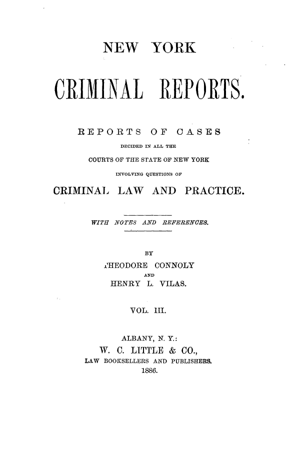 handle is hein.nysreports/nycriprc0003 and id is 1 raw text is: NEW YORK
CRIMINAL REPORTS.

REPORTS

OF CASES

DECIDED IN ALL THE
COURTS OF THE STATE OF NEW YORK
INVOLVING QUESTIONS OF
CRIMINAL LAW AND PRACTICE.
WITH NOTES AND REFERENCES.
BY
J'HEODORE CONNOLY
AND
HENRY L. VILAS.
VOL. III.
ALBANY, N. Y.:
W. C. LITTLE & CO.,
LAW BOOKSELLERS AND PUBLISHERS.
1886.


