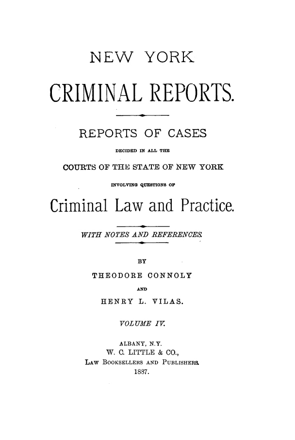 handle is hein.nysreports/nycriprc0004 and id is 1 raw text is: I E-

YORK

CRIMINAL REPORTS.

REPORTS

OF CASES

DECIDED IN ALL THE
COURTS OF THE STATE OF NEW YORK
INVOLVING QUESTIONS OF
Criminal Law and Practice.
WITH NOTES AND REFERENCES
BY
THEODORE CONNOLY
AD

HENRY L. VILAS.
VOL UME I.
ALBANY, N.Y.
W. C. LITTLE & CO.,
LAw BOOKSELLERS AND PUBLISHERS
1887.


