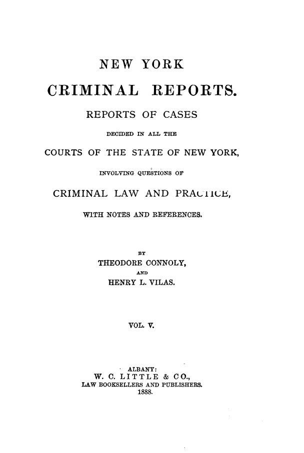 handle is hein.nysreports/nycriprc0005 and id is 1 raw text is: NEW YORK
CRIMINAL       REPORTS.
REPORTS OF CASES
DECIDED IN ALL THE
COURTS OF THE STATE OF NEW YORK,
INVOLVING QUESTIONS OF
CRIMINAL LAW AND PRA(LltuA,
WITH NOTES AND REFERENCES.

THEODORE CONNOLY,
ANTD
HENRY L. VILAS.
VOL. V.
ALBANY:
W. C. LITTLE & CO.,
LAW BOOKSELLERS AND PUBLISHERS.
1888.


