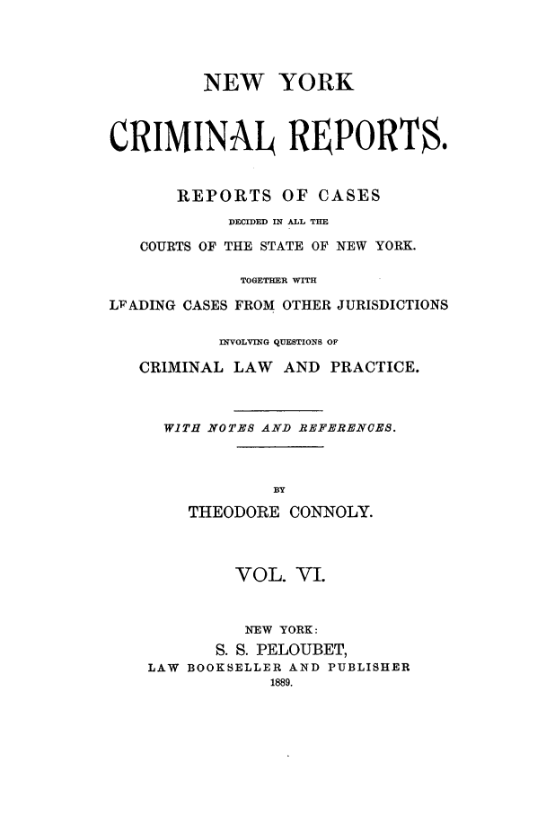 handle is hein.nysreports/nycriprc0006 and id is 1 raw text is: NEW YORK
CRIMINAL REPORT$.
REPORTS OF CASES
DECIDED IN ALL THE
COURTS OF THE STATE OF NEW YORK.
TOGETHER WITH
LFADING CASES FROM OTHER JURISDICTIONS
fliVOLVING QUESTIONS OF
CRIMINAL LAW AND PRACTICE.
WITH NOTES AND REFERENCES.
BY
THEODORE CONNOLY.
VOL. VI.
NEW YORK:
S. S. PELOUBET,
LAW BOOKSELLER AND PUBLISHER
1889.


