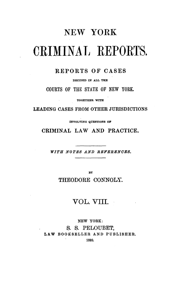 handle is hein.nysreports/nycriprc0008 and id is 1 raw text is: NEW YORK
CRIMINAL REPORTS.
REPORTS OF CASES
DECIDED IN ALL THE
COURTS OF THE STATE OF NEW YORK.
TOGETHER VIT
LEADING CASES FROM OTHER JURISDICTIONS
INVOLVING QUESTIONS OF
CRIMINAL LAW AND PRACTICE.
WITH NOTEB AND REFERENCEB.
BY
THEODORE CONNOLY.

VOL. VIII.
NEW YORK:
S. S. PELOUBET,
LAW BOOKSELLER AND PUBLISHER.


