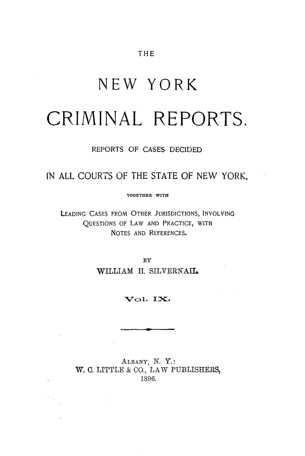 handle is hein.nysreports/nycriprc0009 and id is 1 raw text is: THE

NEW YORK
CRIMINAL REPORTS.
REPORTS OF CASES DECIDED
IN ALL COURTS OF THE STATE OF NEW YORK,
TOGETHER WITH
LEADING CASES FROM OTHER JURISDICTIONS, INVOLVING
QUESTIONS OF LAW AND PRACTICE, WITH
NOTES AND REFERENCES.
BY
WILLIAM H. SILVERNAIL

V N7o1. IXK.

ALBANY, iN. Y.:
W. C. LITTLE & CO., LAW PUBLISHERS,
1896.


