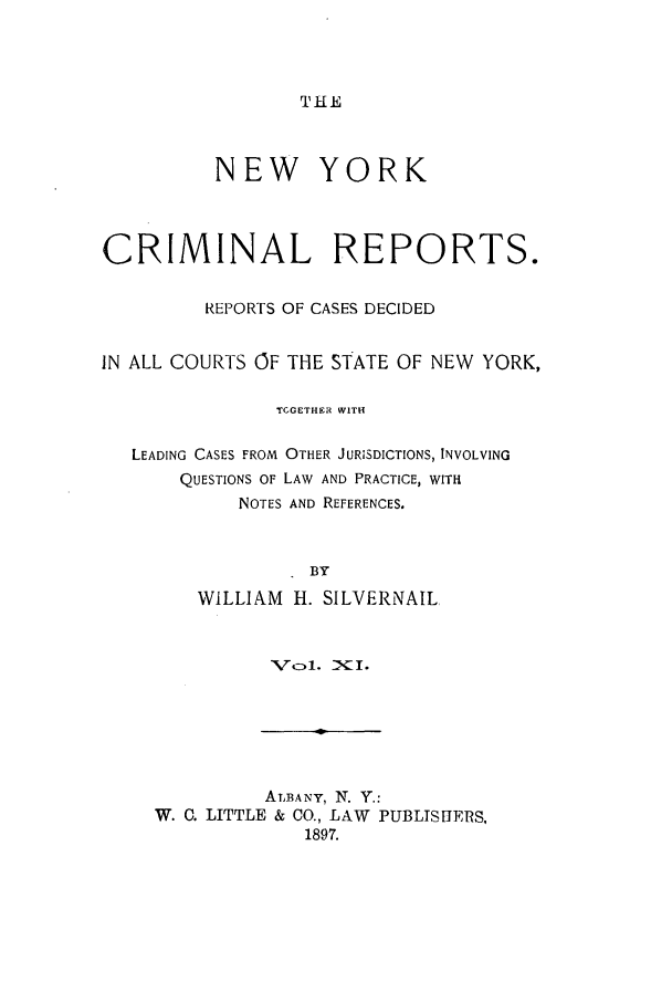 handle is hein.nysreports/nycriprc0011 and id is 1 raw text is: THE

NEW YORK
CRIMINAL REPORTS.
REPORTS OF CASES DECIDED
IN ALL COURTS OF THE STATE OF NEW YORK,
TCGETHER WITH
LEADING CASES FROM OTHER JURISDICTIONS, INVOLVING
QUESTIONS OF LAW AND PRACTICE, WITH
NOTES AND REFERENCES.
BY
WILLIAM H. SILVERNAIL

Vt)l. XI.

ALBANY, N. Y.:
W. C. LITTLE & CO., LAW PUBLISHERS,
1897.


