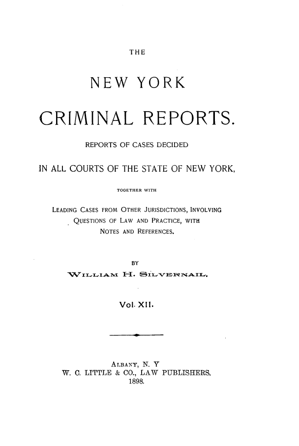 handle is hein.nysreports/nycriprc0012 and id is 1 raw text is: THE

NEW YORK
CRIMINAL REPORTS.
REPORTS OF CASES DECIDED
IN ALL COURTS OF THE STATE OF NEW YORK,
TOGETHER WITH
LEADING CASES FROM OTHER JURISDICTIONS, INVOLVING
QUESTIONS OF LAW AND PRACTICE, WITH
NOTES AND REFERENCES.
BY
Vol. XlI.
ALBANY, N. Y
W. C. LITTLE & CO., LAW PUBLISHERS,
1898.


