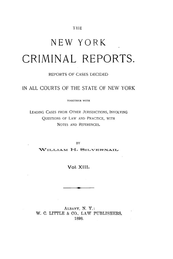 handle is hein.nysreports/nycriprc0013 and id is 1 raw text is: TH E

NEW YORK
CRIMINAL REPORTS.
REPORTS OF CASES DECIDED
IN ALL COURTS OF THE STATE OF NEW YORK
TOGETHER WITH
LEADING CASES FROM OTHER JURISDICTIONS, INVOLVING
QUESTIONS OF LAW AND PRACTICE, WITH
NOTES AND REFERENCES.
BY

Vol. Xlll.

ALBANY, N. Y.:
W. C. LITTLE & CO., LAW PUBLISHERS,
1898.


