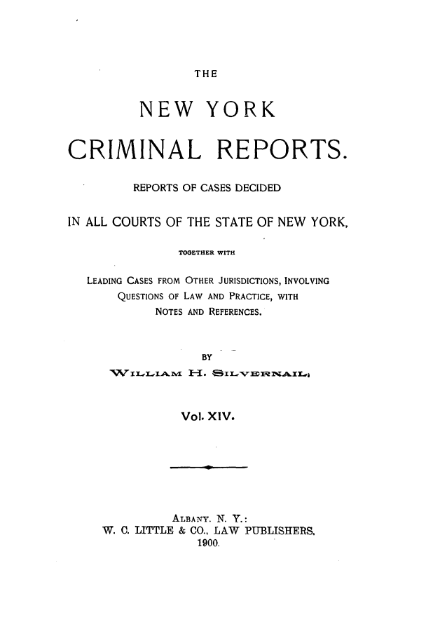 handle is hein.nysreports/nycriprc0014 and id is 1 raw text is: THE

NEW YORK
CRIMINAL REPORTS.
REPORTS OF CASES DECIDED
IN ALL COURTS OF THE STATE OF NEW YORK,
TOGETHER WITH
LEADING CASES FROM OTHER JURISDICTIONS, INVOLVING
QUESTIONS OF LAW AND PRACTICE, WITH
NOTES AND REFERENCES.
BY
'WT1.,X,I4LM 1,-71.  x.,

Vol. XIV.

ALBANY. N. Y.:
W. C. LITTLE & CO., LAW PUBLISHERS.
1900.


