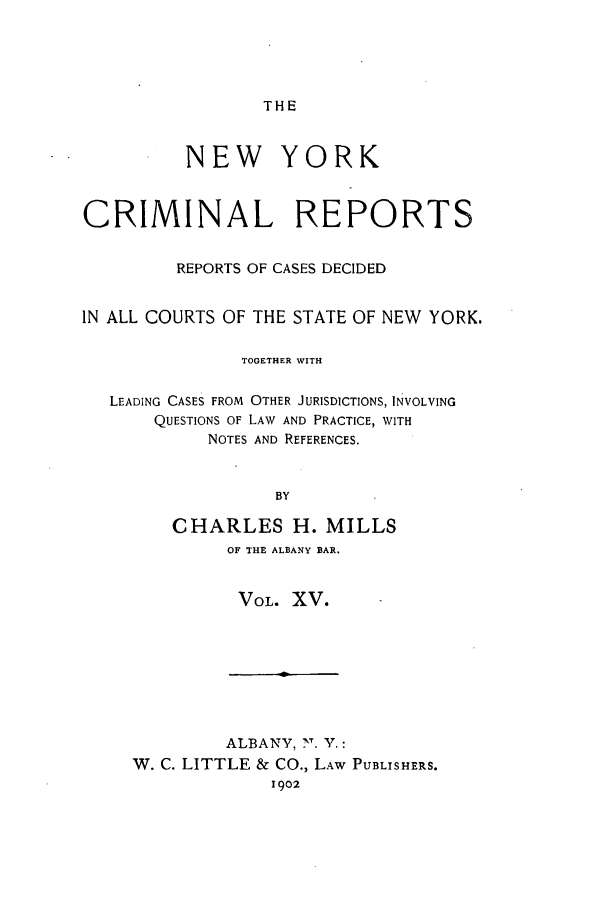 handle is hein.nysreports/nycriprc0015 and id is 1 raw text is: THE

NEW YORK
CRIMINAL REPORTS
REPORTS OF CASES DECIDED
IN ALL COURTS OF THE STATE OF NEW YORK.
TOGETHER WITH
LEADING CASES FROM OTHER JURISDICTIONS, INVOLVING
QUESTIONS OF LAW AND PRACTICE, WITH
NOTES AND REFERENCES.
BY
CHARLES H. MILLS

OF THE ALBANY BAR.
VOL. XV.

ALBANY, 7. Y.:
W. C. LITTLE & CO., LAW PUBLISHERS.
1902


