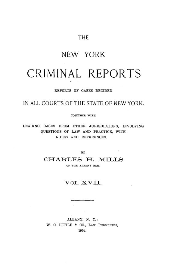 handle is hein.nysreports/nycriprc0017 and id is 1 raw text is: THE
NEW YORK
CRIMINAL REPORTS
REPORTS OF CASES DECIDED
IN ALL COURTS OF THE STATE OF NEW YORK.
TOGETHER WITH
LEADING CASES FROM OTHER JURISDICTIONS, INVOLVING
QUESTIONS OF LAW AND PRACTICE, WITH
NOTES AND REFERENCES.
BY
CHARLES El1. M\IILLS
OF THE ALBANY BAR.

VOL. XVII.
ALBANY, N. Y.:
W. C. LITTLE & CO., LAW PUBLISHERS,
1904.



