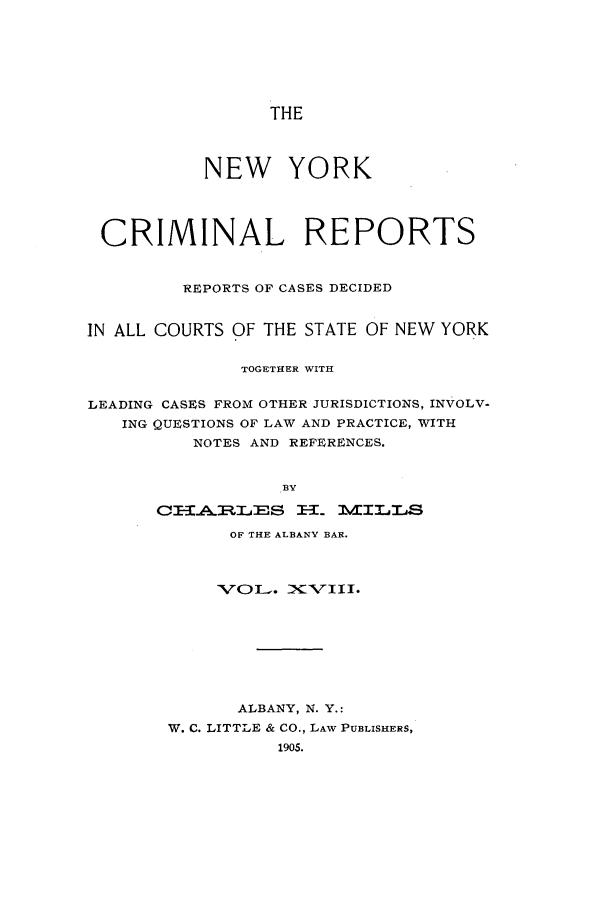 handle is hein.nysreports/nycriprc0018 and id is 1 raw text is: THE

NEW YORK
CRIMINAL REPORTS
REPORTS OF CASES DECIDED
IN ALL COURTS OF THE STATE OF NEW YORK
TOGETHER WITH
LEADING CASES FROM OTHER JURISDICTIONS, INVOLV-
ING QUESTIONS OF LAW AND PRACTICE, WITH
NOTES AND REFERENCES.
BY
CI1A.RILES     El1. MIILLS

OF THE ALBANV BAR.
ALBANY, N. Y.:
W. C. LITTLE & CO., LAW PUBLISHERS,
1905.


