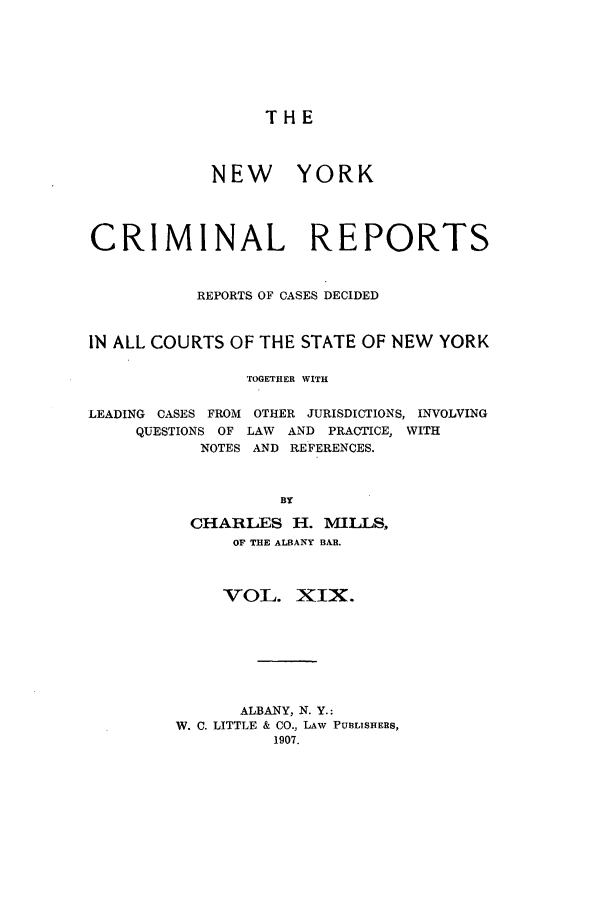 handle is hein.nysreports/nycriprc0019 and id is 1 raw text is: THE

NEW YORK
CRIMINAL REPORTS
REPORTS OF CASES DECIDED
IN ALL COURTS OF THE STATE OF NEW YORK
TOGETHER WITH
LEADING CASES FROM OTHER JURISDICTIONS, INVOLVING
QUESTIONS OF LAW    AND PRACTICE, WITH
NOTES AND REFERENCES.
BY
CHARLES H. MILLS,
OF THE ALBANY BAR.
VOL. XIX.
ALBANY, N. Y.:
W. C. LITTLE & CO., LAW PUBLISHERS,
1907.


