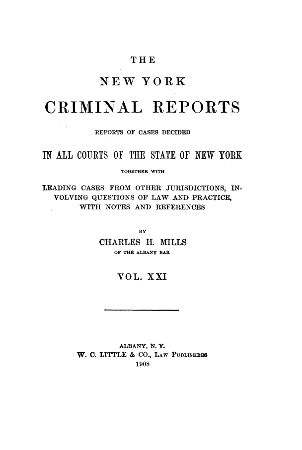 handle is hein.nysreports/nycriprc0021 and id is 1 raw text is: THE

NEW YORK
CRIMINAL REPORTS
REPORTS OF CASES DECIDED
IN ALL COURTS OF THE STATE OF NEW YORK
TOGETHER WITH
LEADING CASES FROM OTHER JURISDICTIONS, IN-
VOLVING QUESTIONS OF LAW AND PRACTICE,
WITH NOTES AND REFERENCES
BY
CHARLES H. MILLS
OF THE ALBANY BAR

VOL. XXI

ALBANY, N. Y.
W. C. LITTLE & CO., LAW PUBLISHERS
1908


