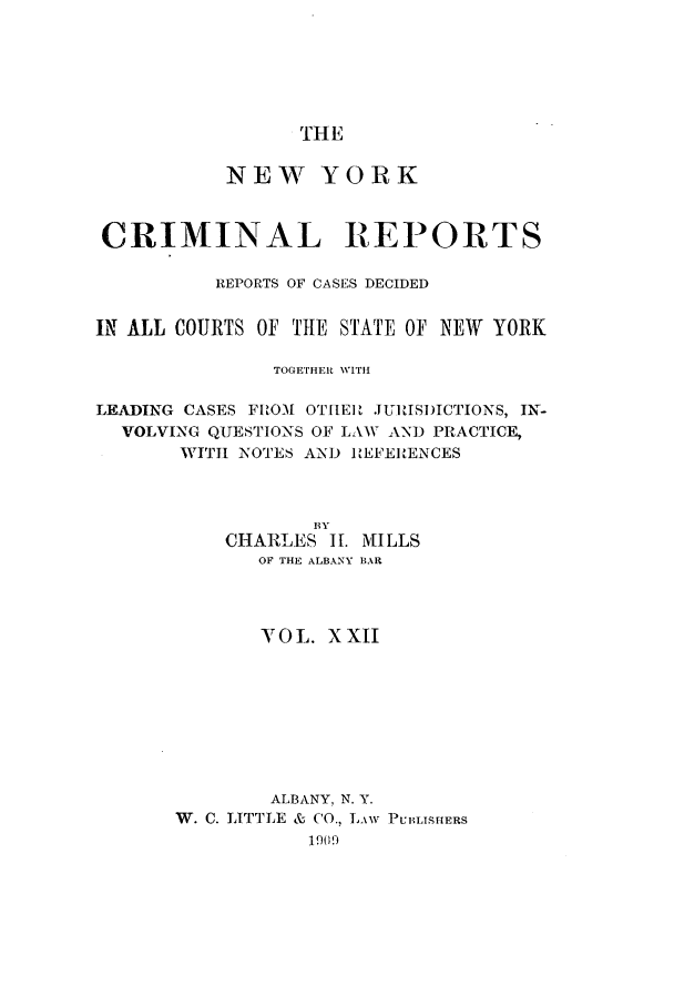 handle is hein.nysreports/nycriprc0022 and id is 1 raw text is: THE

NEW YORK
CRIMINAL REPORTS
REPORTS OF CASES DECIDED
IN ALL COURTS OF THE STATE OF NEW YORK
TOGETHER WITH
LEADING CASES FROM OT[IEIU JURISI)ICTIONS, IN-
VOLVING QUESTIONS OF LAW AND PRACTICE,
WITH NOTES AMI) REFERENCES
BY
CHARLES IL. MILLS
OF THE ALBANY BAR
YOL. XXII
ALBANY, N. Y.
W. C. LTTTLE & CO., LAw PUBLISHERS
1909


