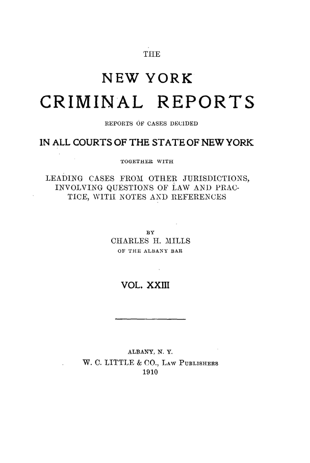 handle is hein.nysreports/nycriprc0023 and id is 1 raw text is: TIlE

NEW YORK
CRIMINAL REPORTS
REPORTS OF CASES DECIDED
IN ALL COURTS OF THE STATE OF NEW YORK
TOGETHER WITH
LEADING CASES FROM OTHER JURISDICTIONS,
INVOLVING QUESTIONS OF LAW AND PRAC-
TICE, WITII NOTES AND REFERENCES
BY
CHARLES 1I. MILLS
OF THE ALBANY BAR
VOL. XXIII

ALBANY, N. Y.
W. C. LITTLE & CO., LAW PUBLISHERS
1910


