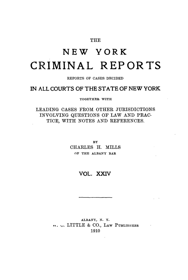 handle is hein.nysreports/nycriprc0024 and id is 1 raw text is: THE

NEW

YORK

CRIMINAL REPORTS
REPORTS OF CASES DECIDED
IN ALL COURTS OF THE STATE OF NEW YORK
TOGETHER WITH
LEADING CASES FROM OTHER JURISDICTIONS
INVOLVING QUESTIONS OF LAW AND PRAC-
TICE, WITH NOTES AND REFERENCES.
BY
CHARLES H. MILLS
OF THE ALBANY BAR
VOL. XXIV

ALBANY, N. Y.
,   . LITTLE & CO., LAW
1910

PUBLIS hERS



