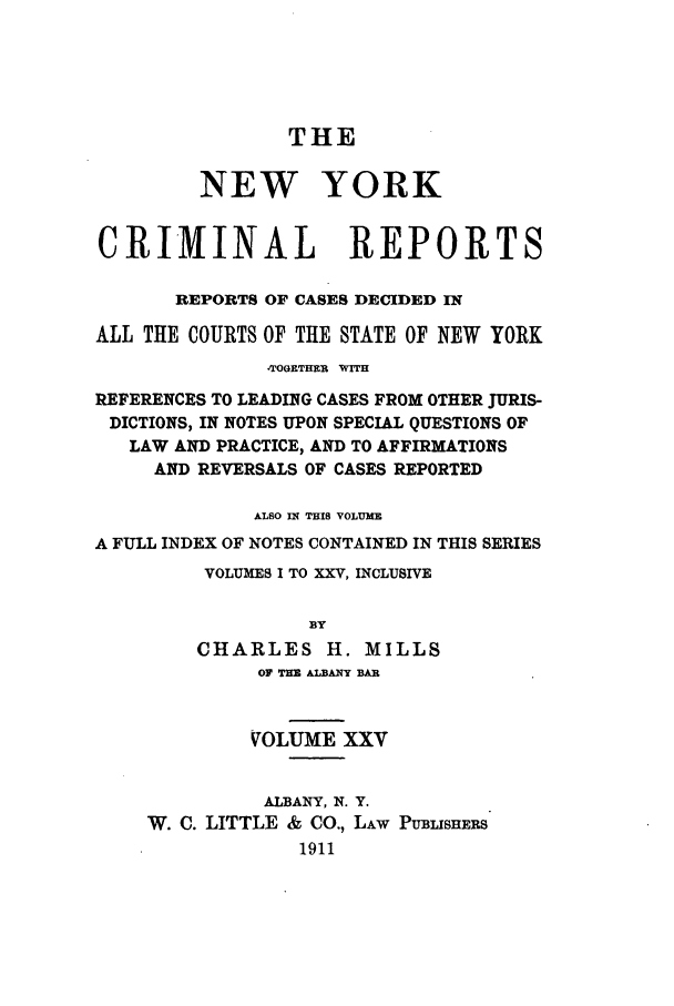 handle is hein.nysreports/nycriprc0025 and id is 1 raw text is: THE
NEW YORK
CRIMINAL REPORTS
REPORTS OF CASES DECIDED IN
ALL THE COURTS OF THE STATE OF NEW YORK
-TOGETHER WITH
REFERENCES TO LEADING CASES FROM OTHER JURIS-
DICTIONS, IN NOTES UPON SPECIAL QUESTIONS OF
LAW AND PRACTICE, AND TO AFFIRMATIONS
AND REVERSALS OF CASES REPORTED
ALSO IN THIS VOLUME
A FULL INDEX OF NOTES CONTAINED IN THIS SERIES
VOLUMES I TO XXV, INCLUSIVE
BY
CHARLES H. MILLS
OF TH ALBANY BAR
VOLUME XXV

ALBANY, N. Y.
W. C. LITTLE & CO., LAw
1911

PUBuSHEES


